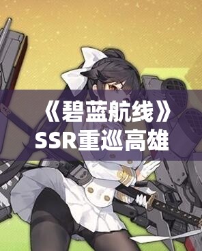 《碧蓝航线》SSR重巡高雄獒舰船图鉴详解与攻略